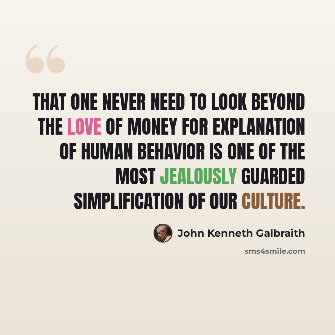 “That one never need to look beyond the love of money for explanation of human behavior is one of the most jealously guarded simplification of our culture.” quote by John Kenneth Galbraith