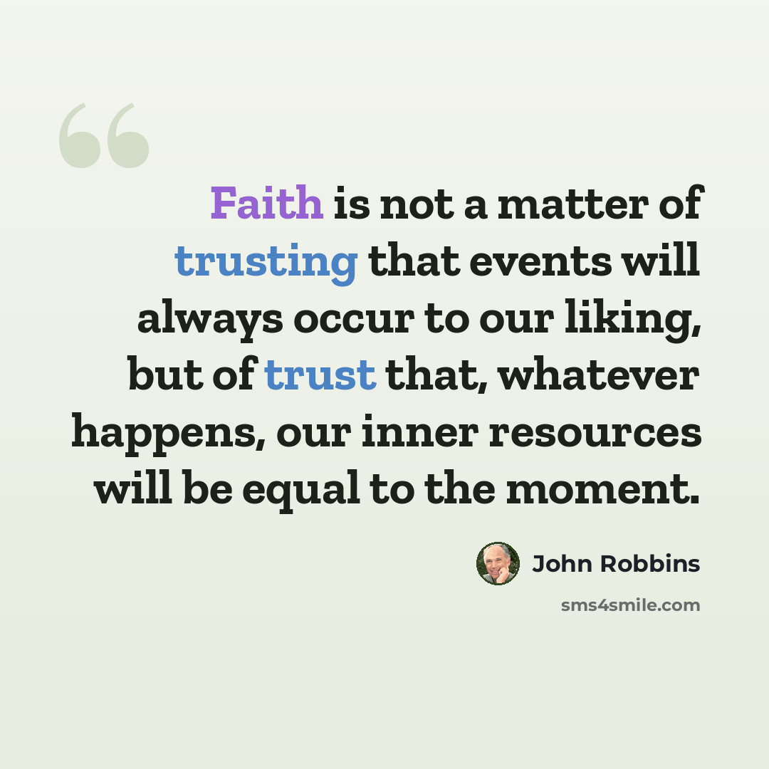“Faith is not a matter of trusting that events will always occur to our liking, but of trust that, whatever happens, our inner resources will be equal to the moment.” quote by John Robbins