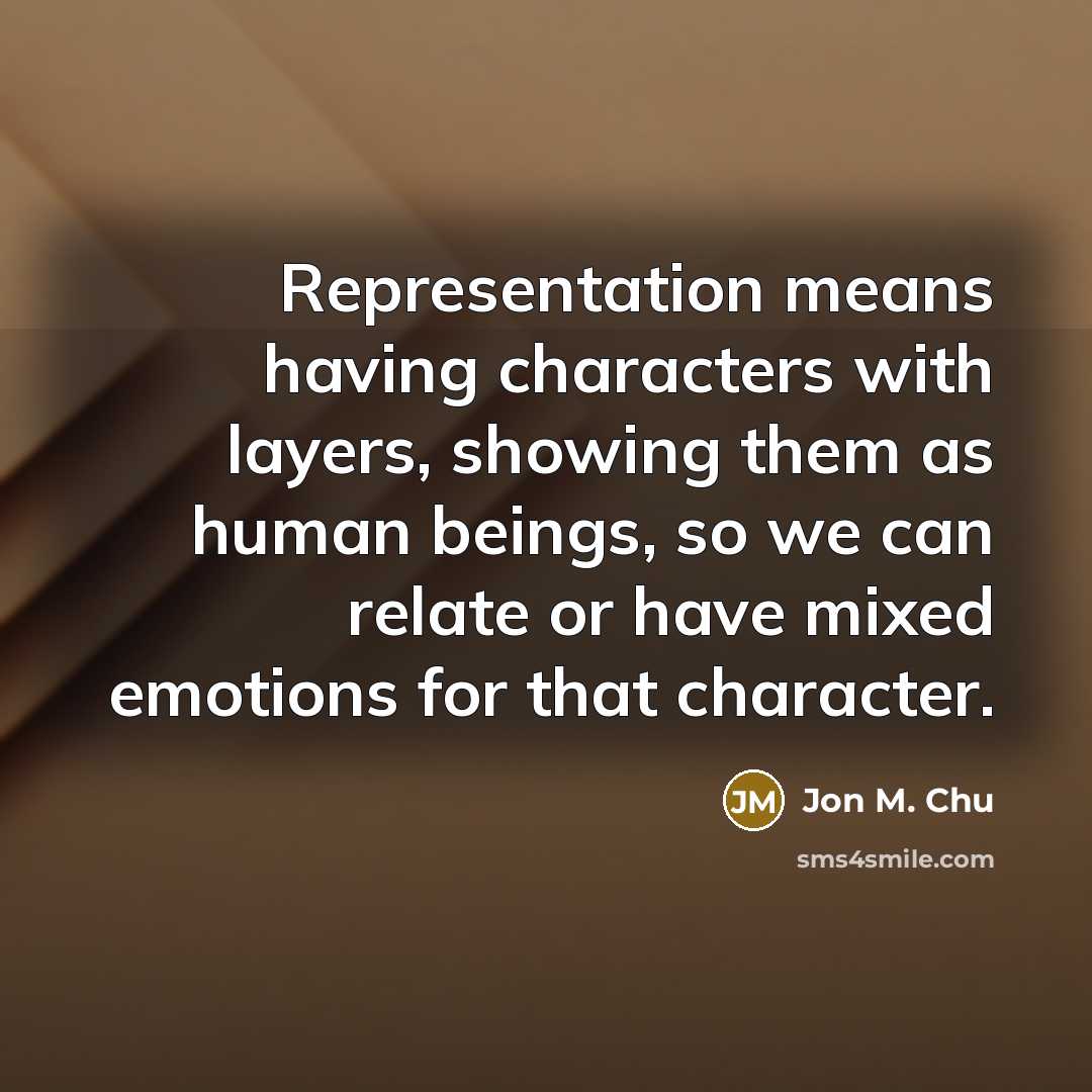 “Representation means having characters with layers, showing them as human beings, so we can relate or have mixed emotions for that character.” quote by Jon M. Chu