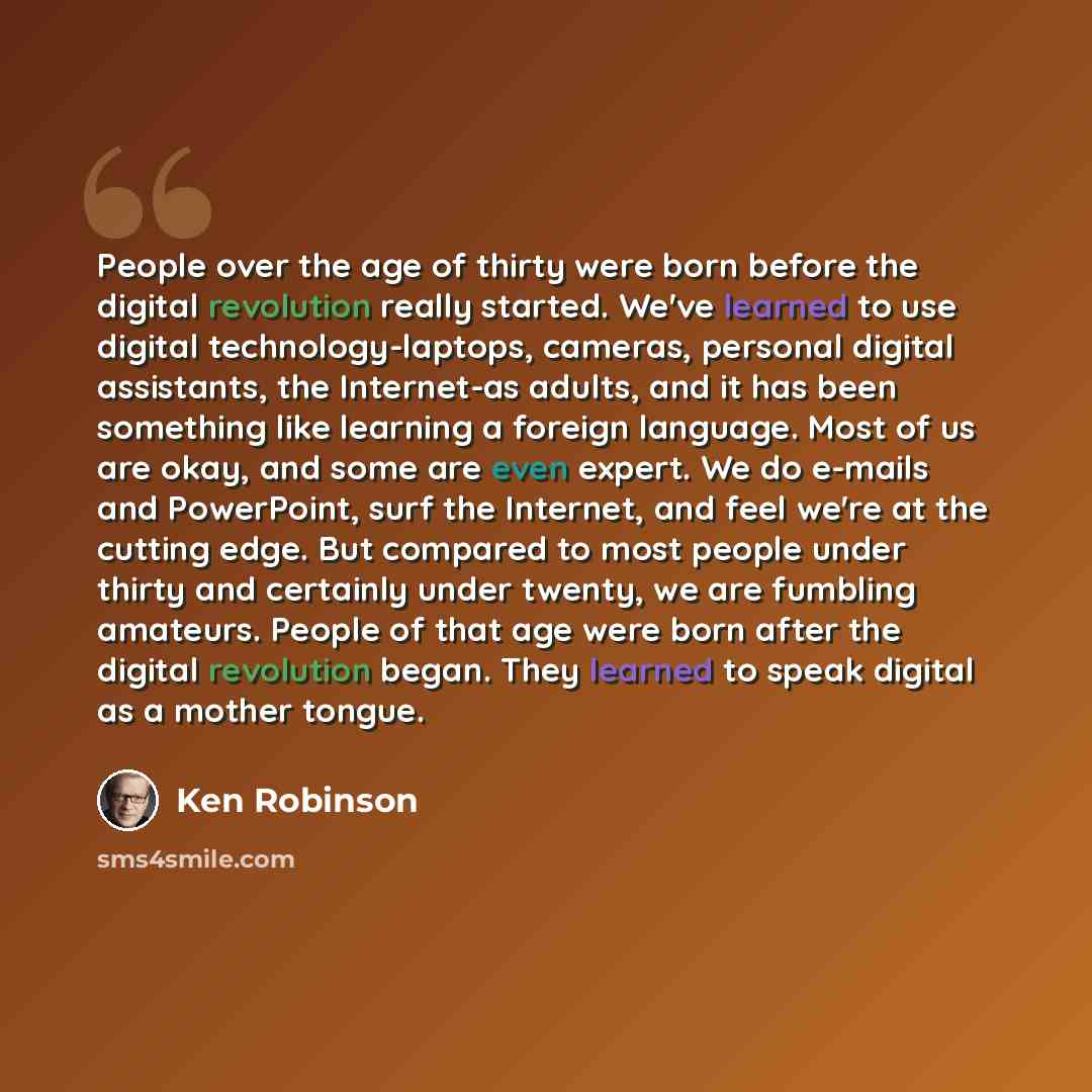 “People over the age of thirty were born before the digital revolution really started. We've learned to use digital technology-laptops, cameras, personal digital assistants, the Internet-as adults, and it has been something like learning a foreign language. Most of us are okay, and some are even…” quote by Ken Robinson