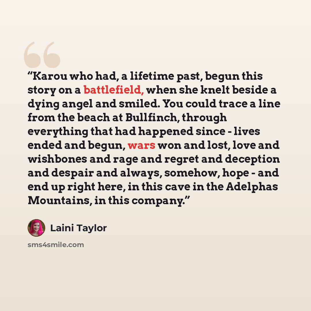 “Karou who had, a lifetime past, begun this story on a battlefield, when she knelt beside a dying angel and smiled. You could trace a line from the beach at Bullfinch, through everything that had happened since - lives ended and begun, wars won and lost, love and wishbones and rage and regret and…” quote by Laini Taylor