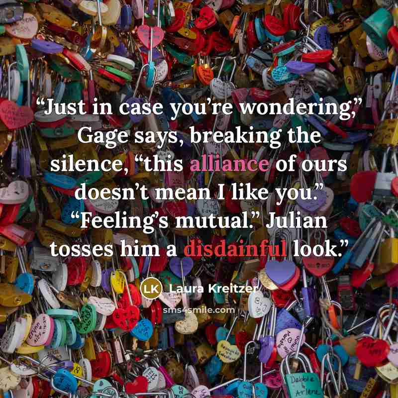 “Just in case you’re wondering,” Gage says, breaking the silence, “this alliance of ours doesn’t mean I like you.” “Feeling’s mutual.” Julian tosses him a disdainful look.” quote by Laura Kreitzer
