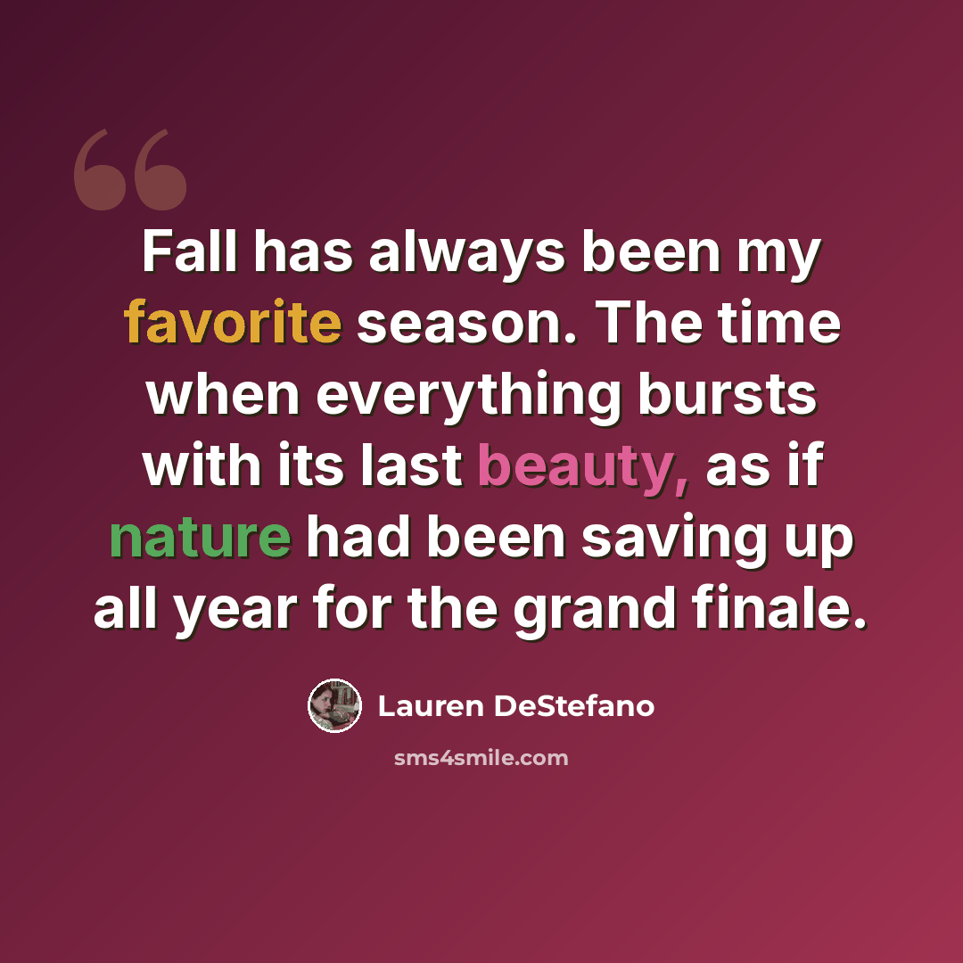 “Fall has always been my favorite season. The time when everything bursts with its last beauty, as if nature had been saving up all year for the grand finale.” quote by Lauren DeStefano