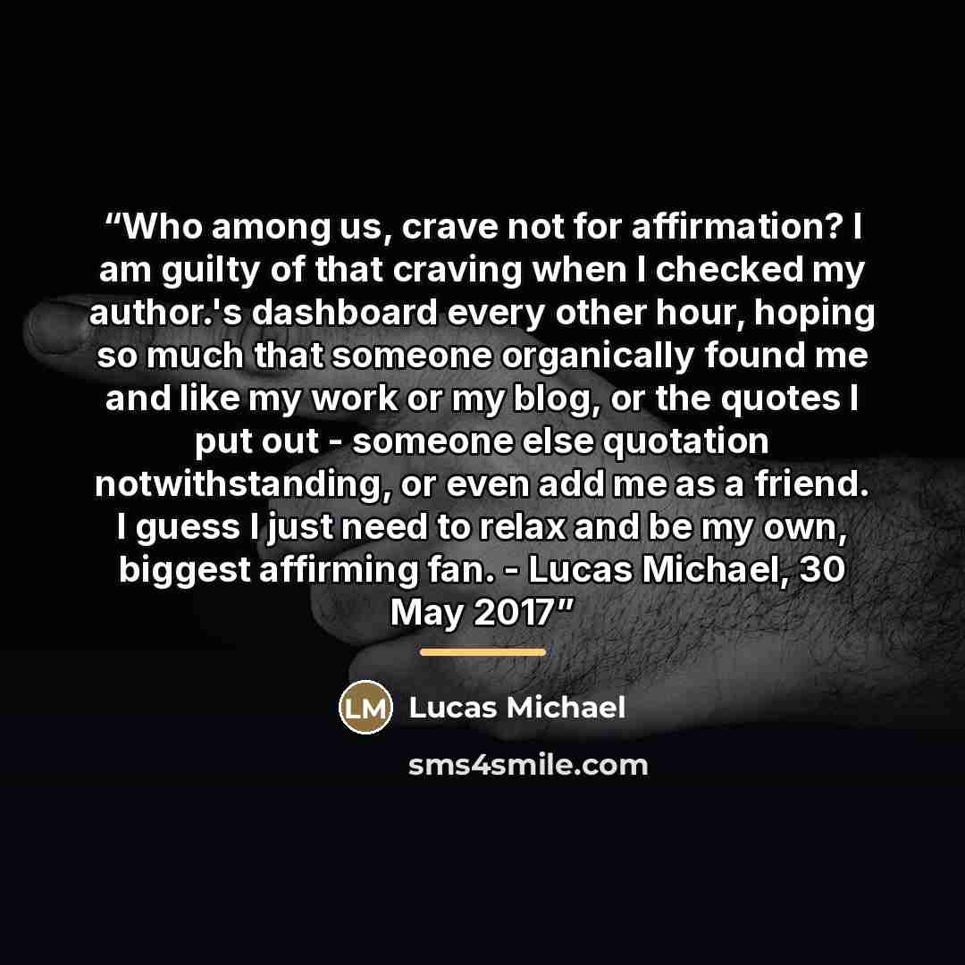 “Who among us, crave not for affirmation? I am guilty of that craving when I checked my author.'s dashboard every other hour, hoping so much that someone organically found me and like my work or my blog, or the quotes I put out - someone else quotation notwithstanding, or even add me as a friend. I…” quote by Lucas Michael