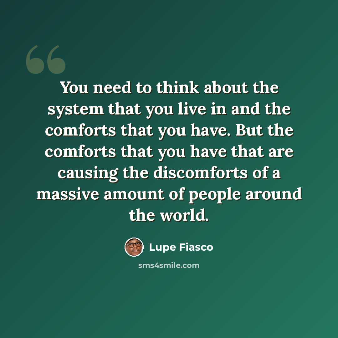 “You need to think about the system that you live in and the comforts that you have. But the comforts that you have that are causing the discomforts of a massive amount of people around the world.” quote by Lupe Fiasco