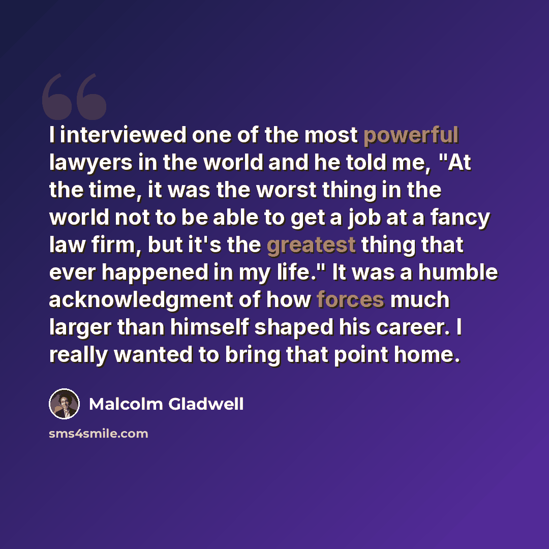 “I interviewed one of the most powerful lawyers in the world and he told me, "At the time, it was the worst thing in the world not to be able to get a job at a fancy law firm, but it's the greatest thing that ever happened in my life." It was a humble acknowledgment of how forces much larger than…” quote by Malcolm Gladwell