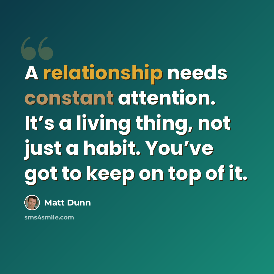 “A relationship needs constant attention. It’s a living thing, not just a habit. You’ve got to keep on top of it.” quote by Matt Dunn