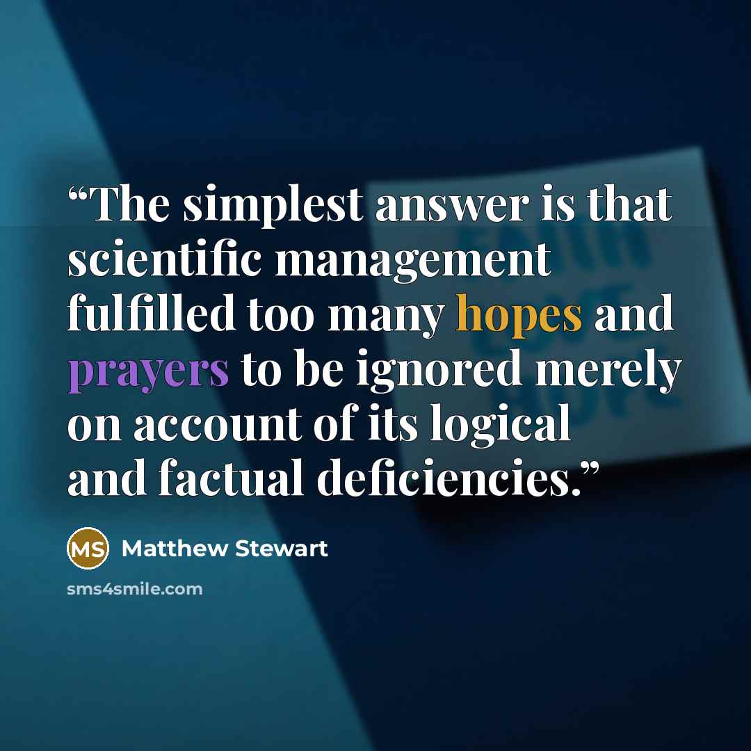 “The simplest answer is that scientific management fulfilled too many hopes and prayers to be ignored merely on account of its logical and factual deficiencies.” quote by Matthew Stewart
