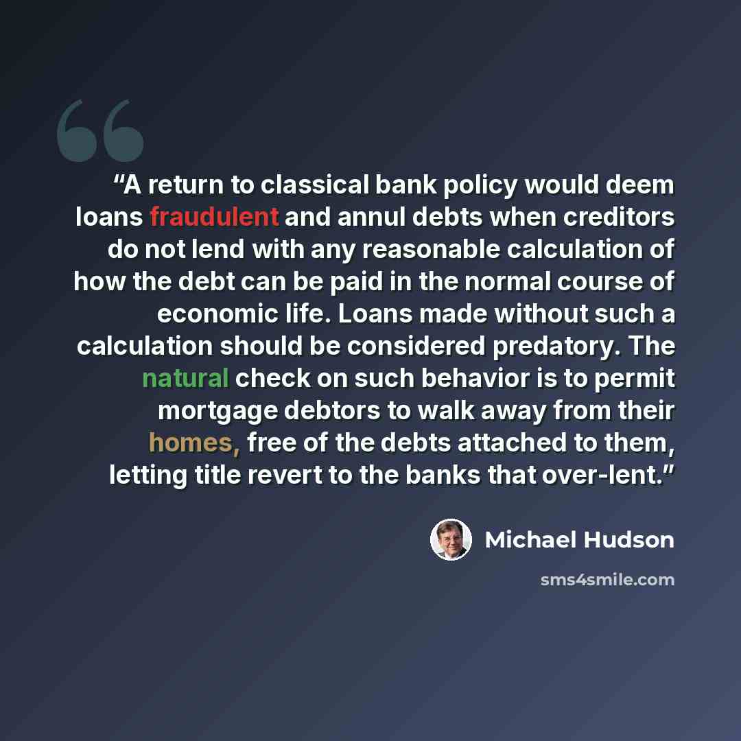 “A return to classical bank policy would deem loans fraudulent and annul debts when creditors do not lend with any reasonable calculation of how the debt can be paid in the normal course of economic life. Loans made without such a calculation should be considered predatory. The natural check on…” quote by Michael Hudson