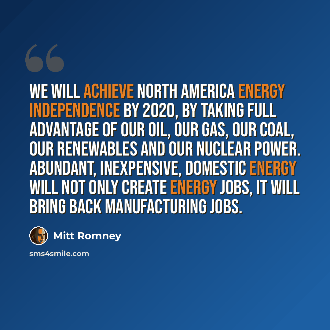 “We will achieve North America energy independence by 2020, by taking full advantage of our oil, our gas, our coal, our renewables and our nuclear power. Abundant, inexpensive, domestic energy will not only create energy jobs, it will bring back manufacturing jobs.” quote by Mitt Romney