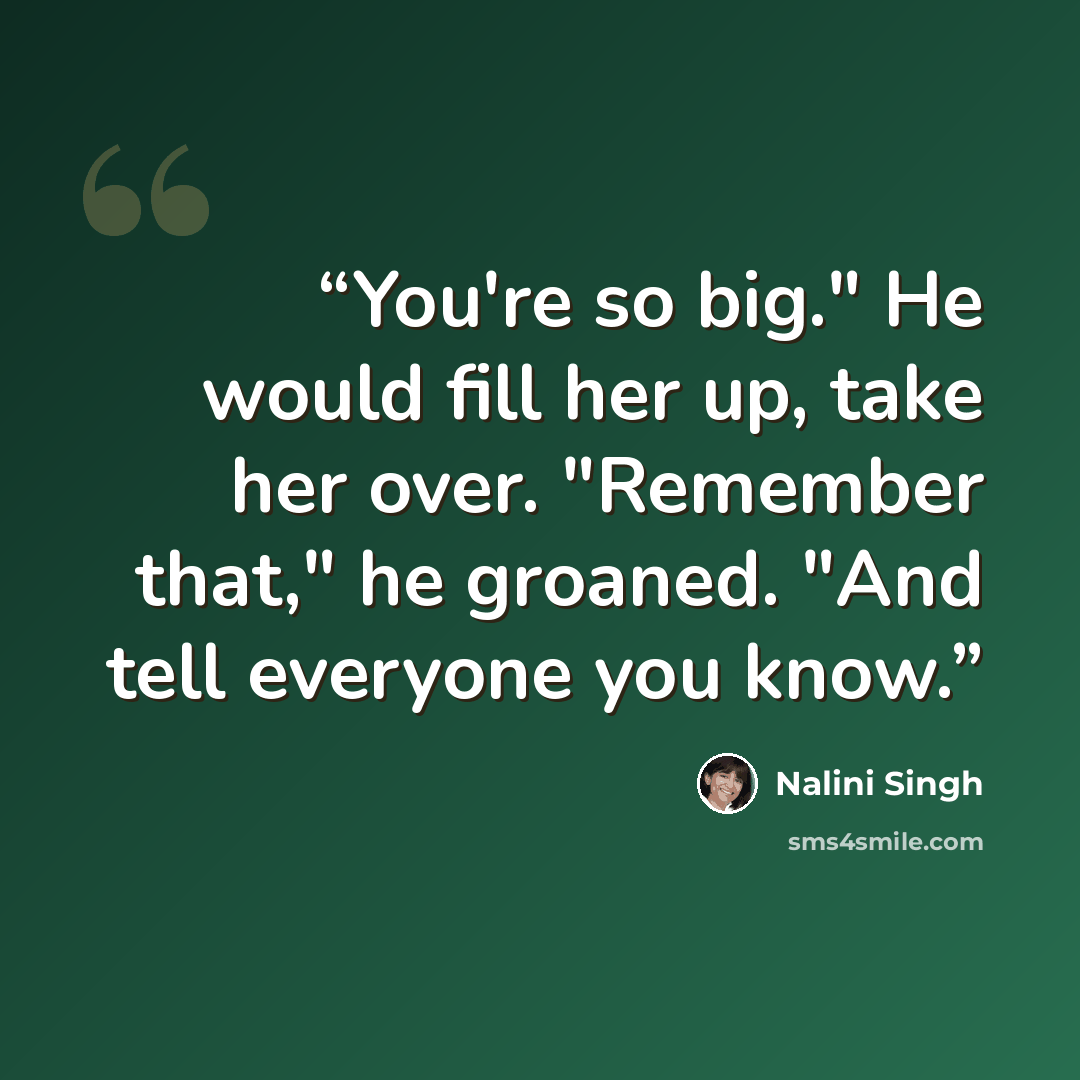 “You're so big." He would fill her up, take her over. "Remember that," he groaned. "And tell everyone you know.” quote by Nalini Singh