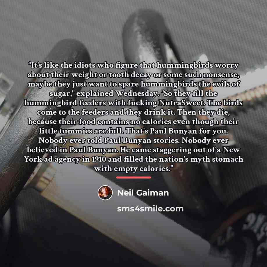 “It's like the idiots who figure that hummingbirds worry about their weight or tooth decay or some such nonsense, maybe they just want to spare hummingbirds the evils of sugar," explained Wednesday. "So they fill the hummingbird feeders with fucking NutraSweet. The birds come to the feeders and…” quote by Neil Gaiman