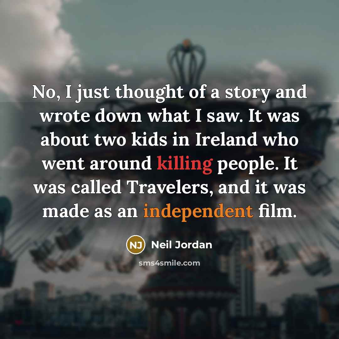 “No, I just thought of a story and wrote down what I saw. It was about two kids in Ireland who went around killing people. It was called Travelers, and it was made as an independent film.” quote by Neil Jordan