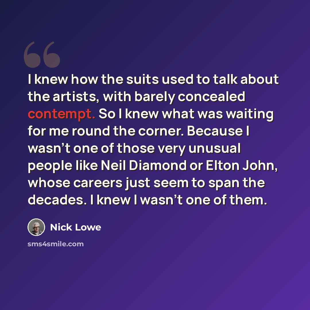 “I knew how the suits used to talk about the artists, with barely concealed contempt. So I knew what was waiting for me round the corner. Because I wasn't one of those very unusual people like Neil Diamond or Elton John, whose careers just seem to span the decades. I knew I wasn't one of them.” quote by Nick Lowe