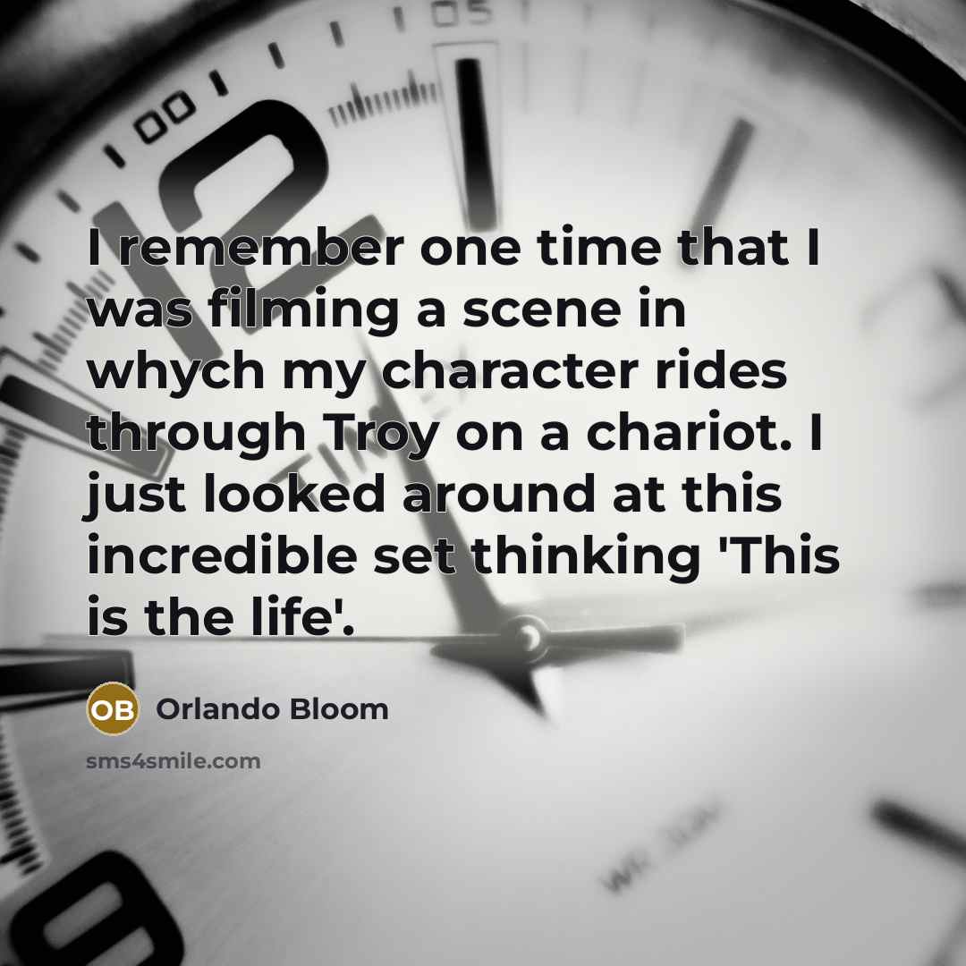 “I remember one time that I was filming a scene in whych my character rides through Troy on a chariot. I just looked around at this incredible set thinking 'This is the life'.” quote by Orlando Bloom