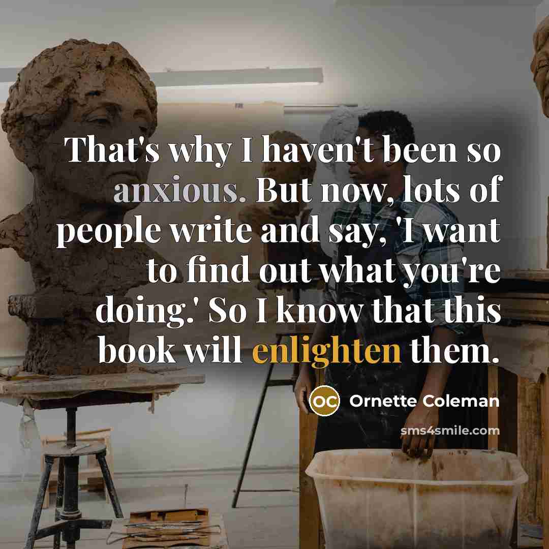 “That's why I haven't been so anxious. But now, lots of people write and say, 'I want to find out what you're doing.' So I know that this book will enlighten them.” quote by Ornette Coleman