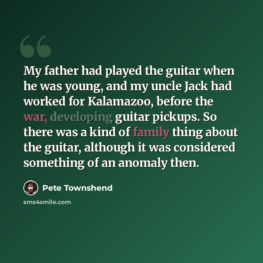“My father had played the guitar when he was young, and my uncle Jack had worked for Kalamazoo, before the war, developing guitar pickups. So there was a kind of family thing about the guitar, although it was considered something of an anomaly then.” quote by Pete Townshend