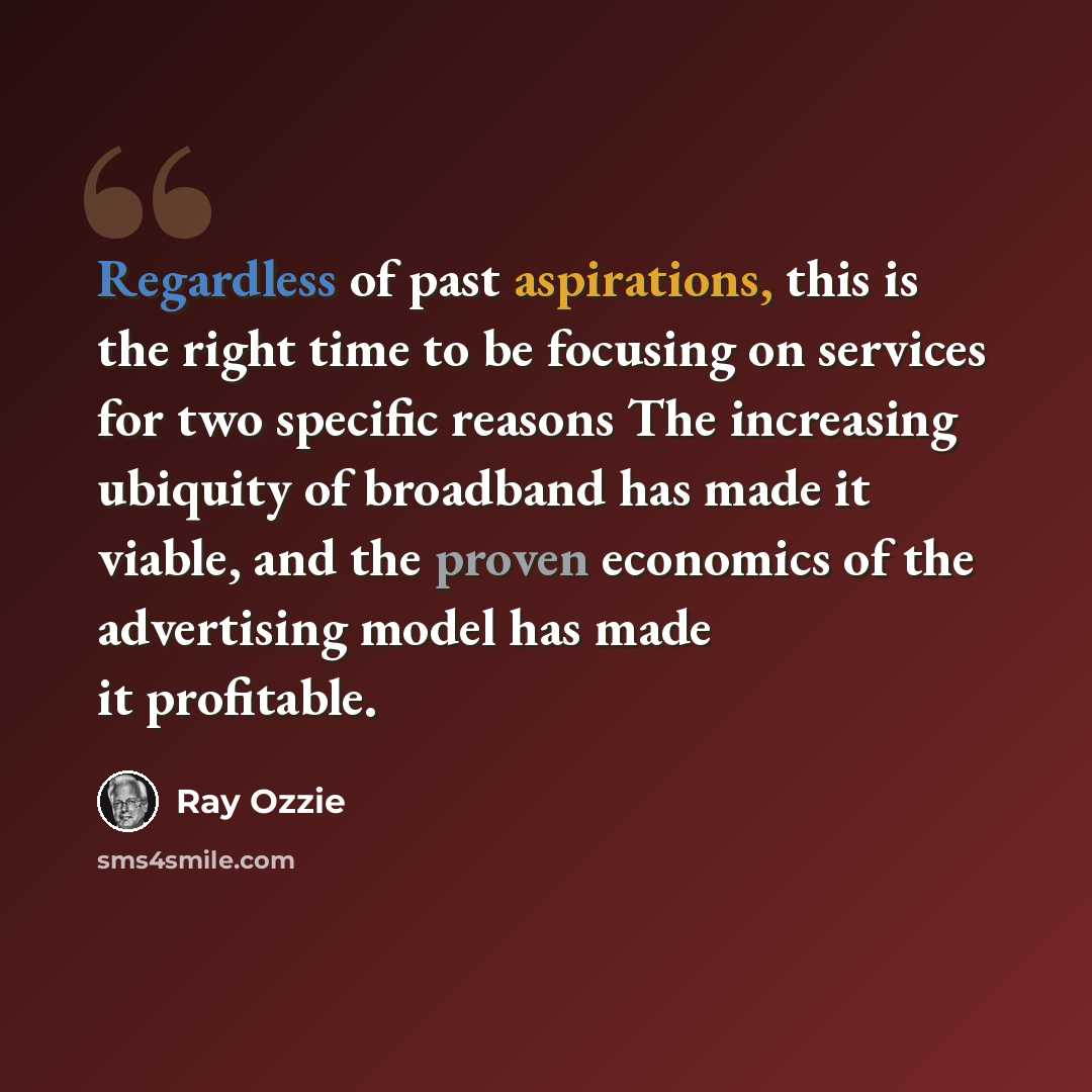 “Regardless of past aspirations, this is the right time to be focusing on services for two specific reasons The increasing ubiquity of broadband has made it viable, and the proven economics of the advertising model has made it profitable.” quote by Ray Ozzie
