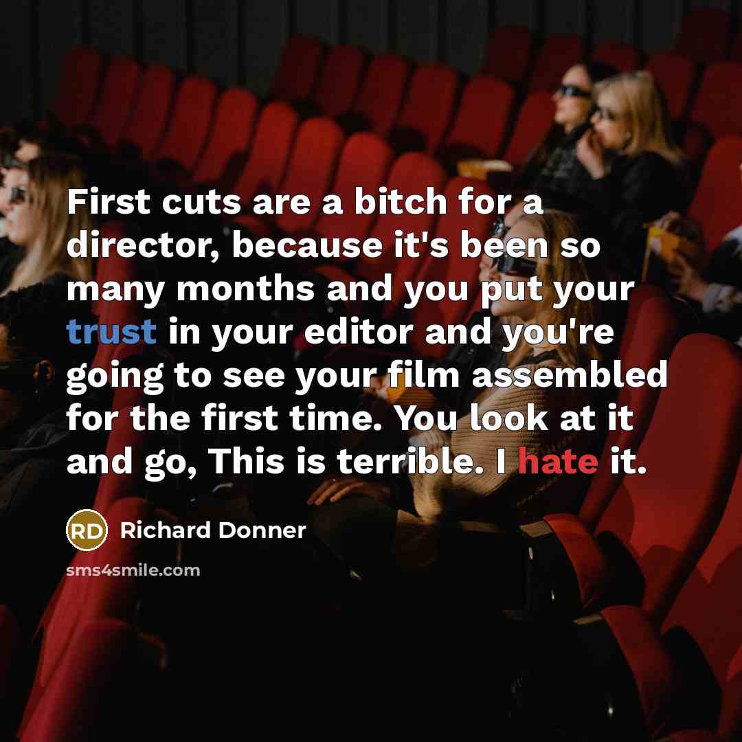 “First cuts are a bitch for a director, because it's been so many months and you put your trust in your editor and you're going to see your film assembled for the first time. You look at it and go, This is terrible. I hate it.” quote by Richard Donner
