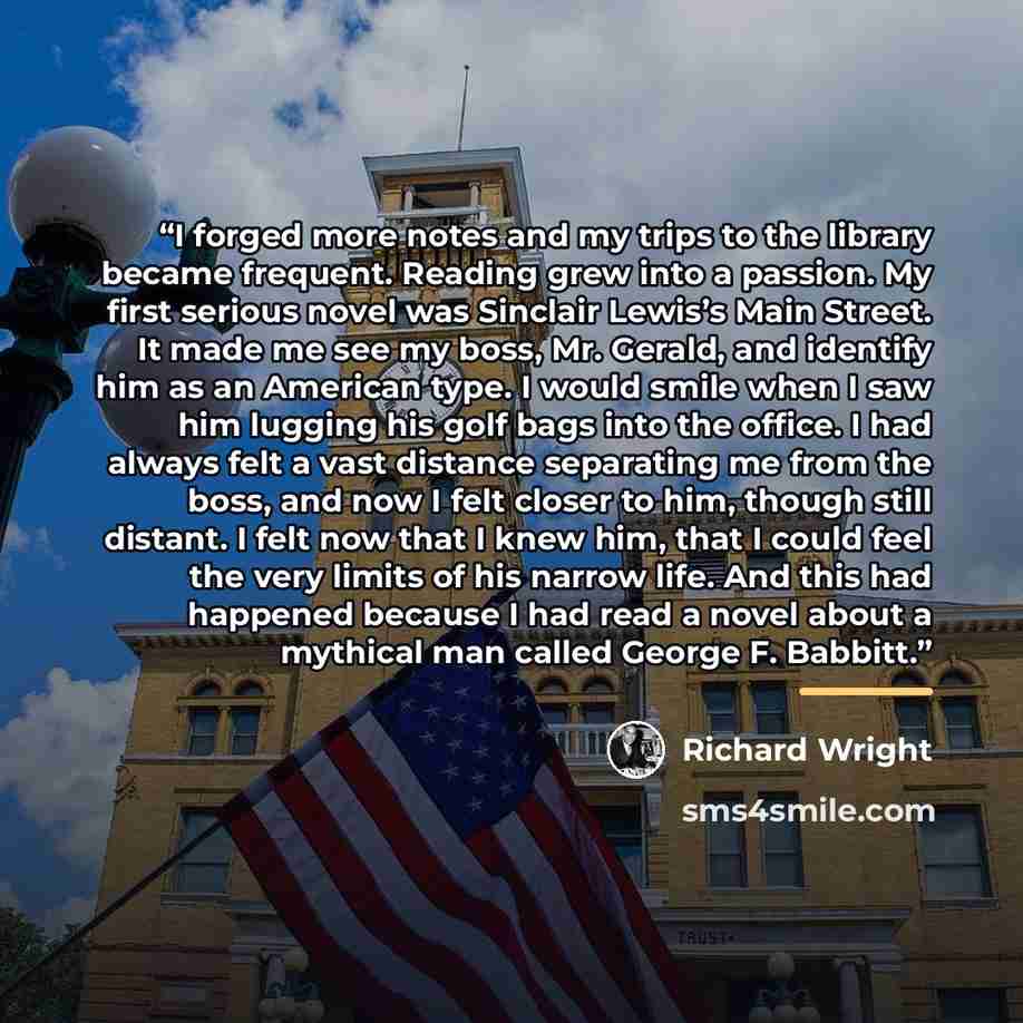 “I forged more notes and my trips to the library became frequent. Reading grew into a passion. My first serious novel was Sinclair Lewis’s Main Street. It made me see my boss, Mr. Gerald, and identify him as an American type. I would smile when I saw him lugging his golf bags into the office. I had…” quote by Richard Wright