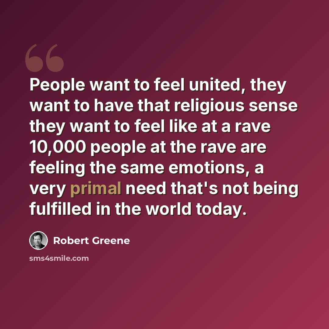 “People want to feel united, they want to have that religious sense they want to feel like at a rave 10,000 people at the rave are feeling the same emotions, a very primal need that's not being fulfilled in the world today.” quote by Robert Greene