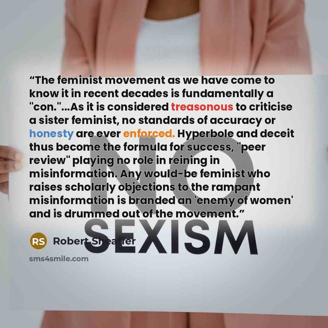 “The feminist movement as we have come to know it in recent decades is fundamentally a "con."...As it is considered treasonous to criticise a sister feminist, no standards of accuracy or honesty are ever enforced. Hyperbole and deceit thus become the formula for success, "peer review" playing no…” quote by Robert Sheaffer