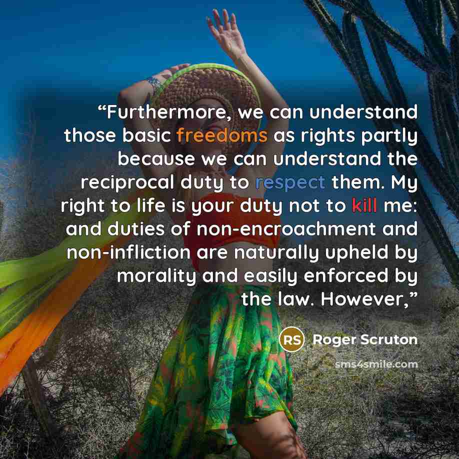 “Furthermore, we can understand those basic freedoms as rights partly because we can understand the reciprocal duty to respect them. My right to life is your duty not to kill me: and duties of non-encroachment and non-infliction are naturally upheld by morality and easily enforced by the law…” quote by Roger Scruton