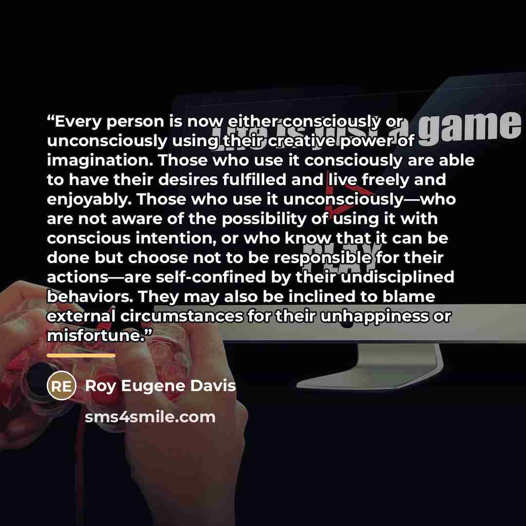 “Every person is now either consciously or unconsciously using their creative power of imagination. Those who use it consciously are able to have their desires fulfilled and live freely and enjoyably. Those who use it unconsciously—who are not aware of the possibility of using it with conscious…” quote by Roy Eugene Davis