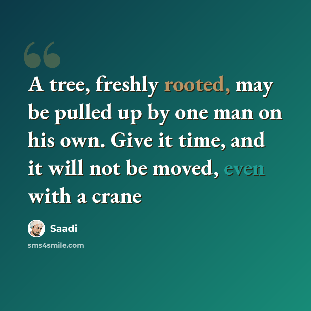 “A tree, freshly rooted, may be pulled up by one man on his own. Give it time, and it will not be moved, even with a crane” quote by Saadi