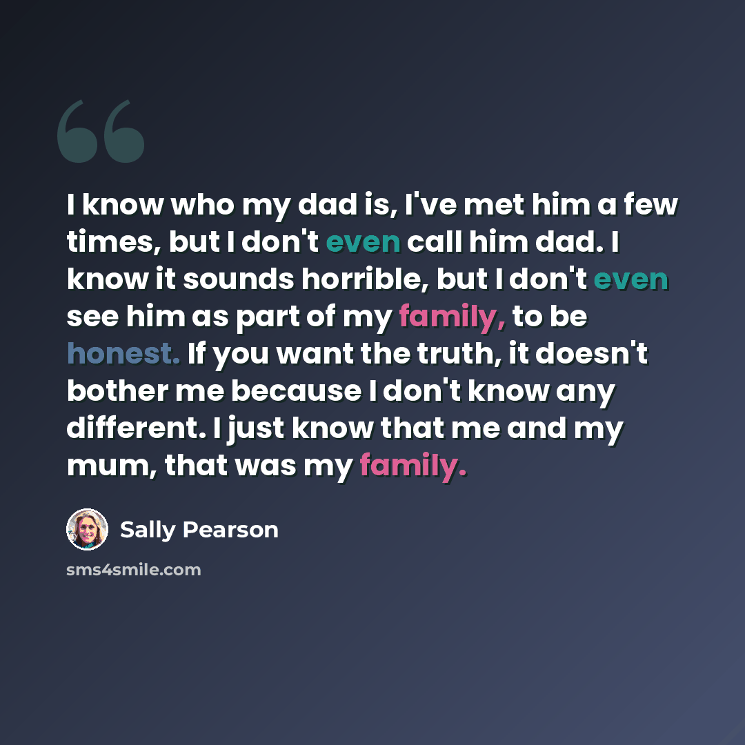 “I know who my dad is, I've met him a few times, but I don't even call him dad. I know it sounds horrible, but I don't even see him as part of my family, to be honest. If you want the truth, it doesn't bother me because I don't know any different. I just know that me and my mum, that was my family.” quote by Sally Pearson