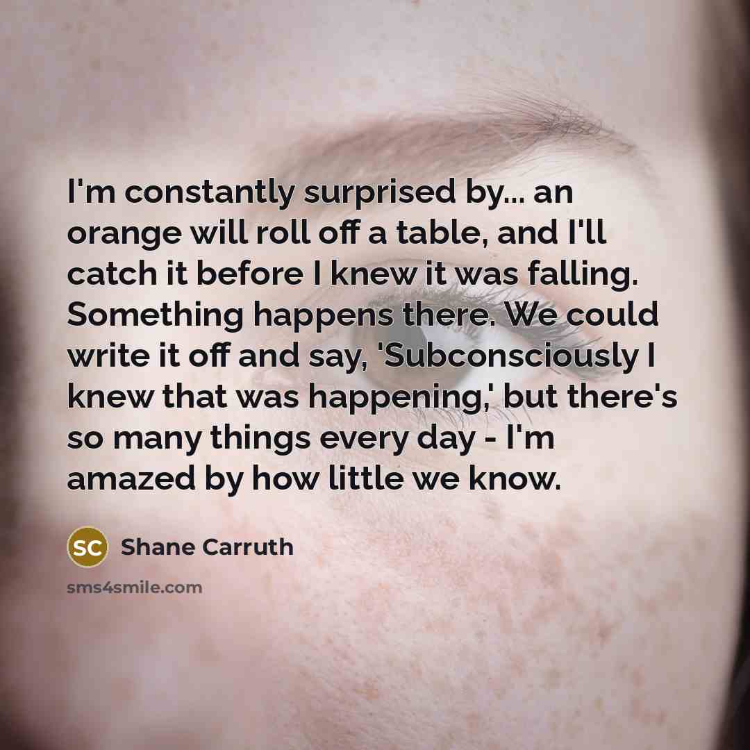 “I'm constantly surprised by... an orange will roll off a table, and I'll catch it before I knew it was falling. Something happens there. We could write it off and say, 'Subconsciously I knew that was happening,' but there's so many things every day - I'm amazed by how little we know.” quote by Shane Carruth