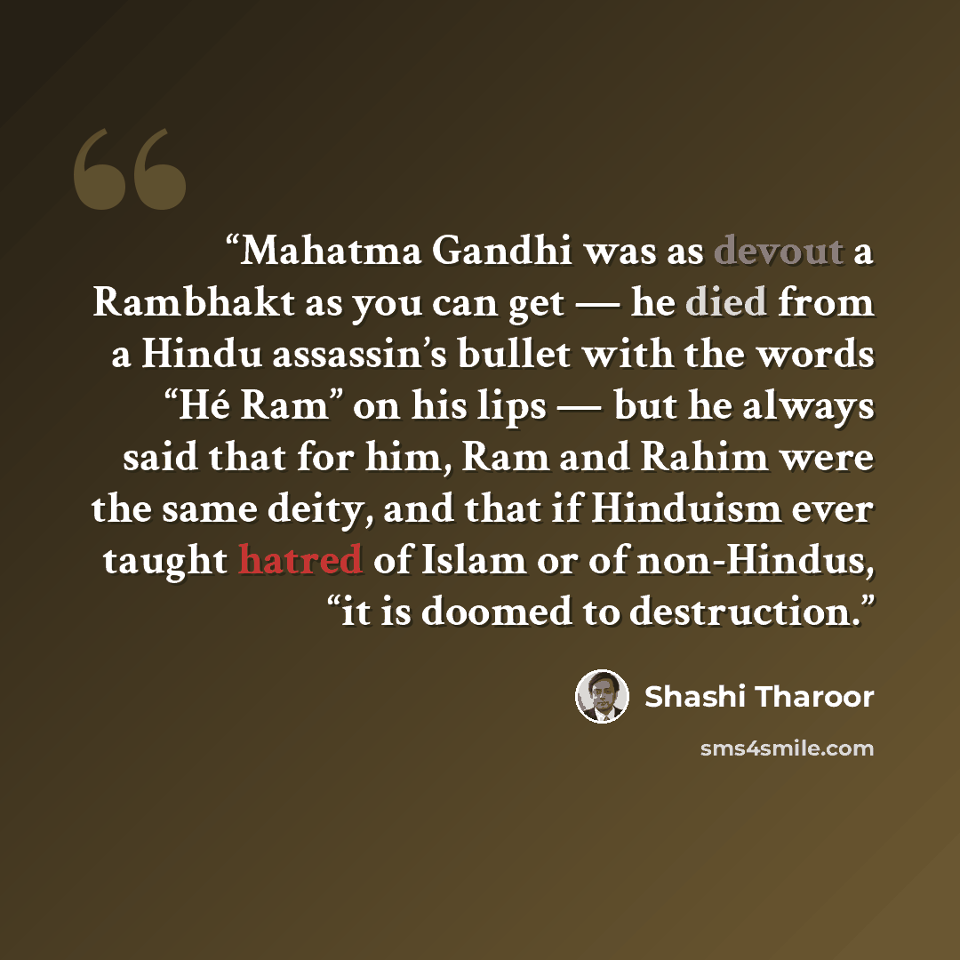 “Mahatma Gandhi was as devout a Rambhakt as you can get — he died from a Hindu assassin’s bullet with the words “Hé Ram” on his lips — but he always said that for him, Ram and Rahim were the same deity, and that if Hinduism ever taught hatred of Islam or of non-Hindus, “it is doomed to destruction.” quote by Shashi Tharoor