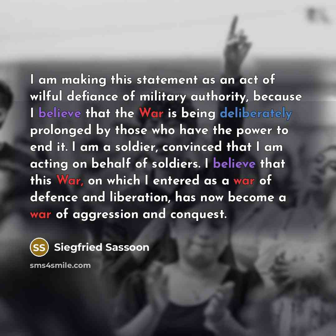 “I am making this statement as an act of wilful defiance of military authority, because I believe that the War is being deliberately prolonged by those who have the power to end it. I am a soldier, convinced that I am acting on behalf of soldiers. I believe that this War, on which I entered as a…” quote by Siegfried Sassoon