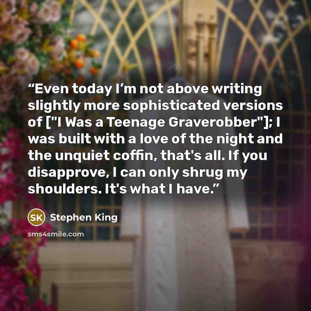 “Even today I’m not above writing slightly more sophisticated versions of ["I Was a Teenage Graverobber"]; I was built with a love of the night and the unquiet coffin, that's all. If you disapprove, I can only shrug my shoulders. It's what I have.” quote by Stephen King