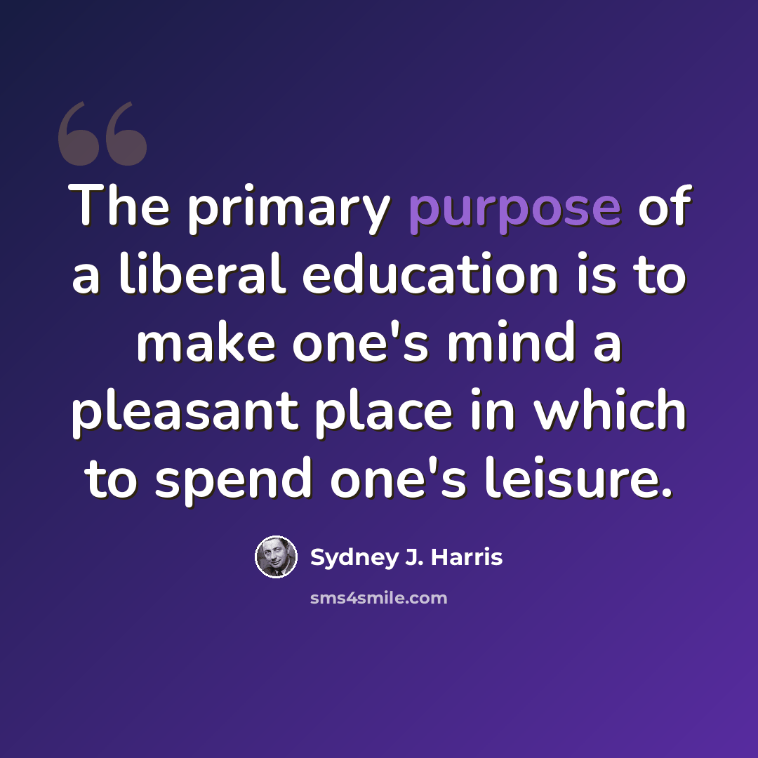 “The primary purpose of a liberal education is to make one's mind a pleasant place in which to spend one's leisure.” quote by Sydney J. Harris