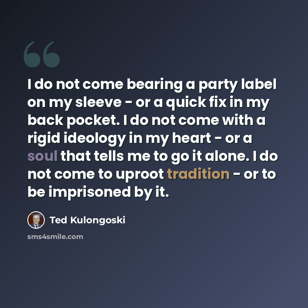 “I do not come bearing a party label on my sleeve - or a quick fix in my back pocket. I do not come with a rigid ideology in my heart - or a soul that tells me to go it alone. I do not come to uproot tradition - or to be imprisoned by it.” quote by Ted Kulongoski