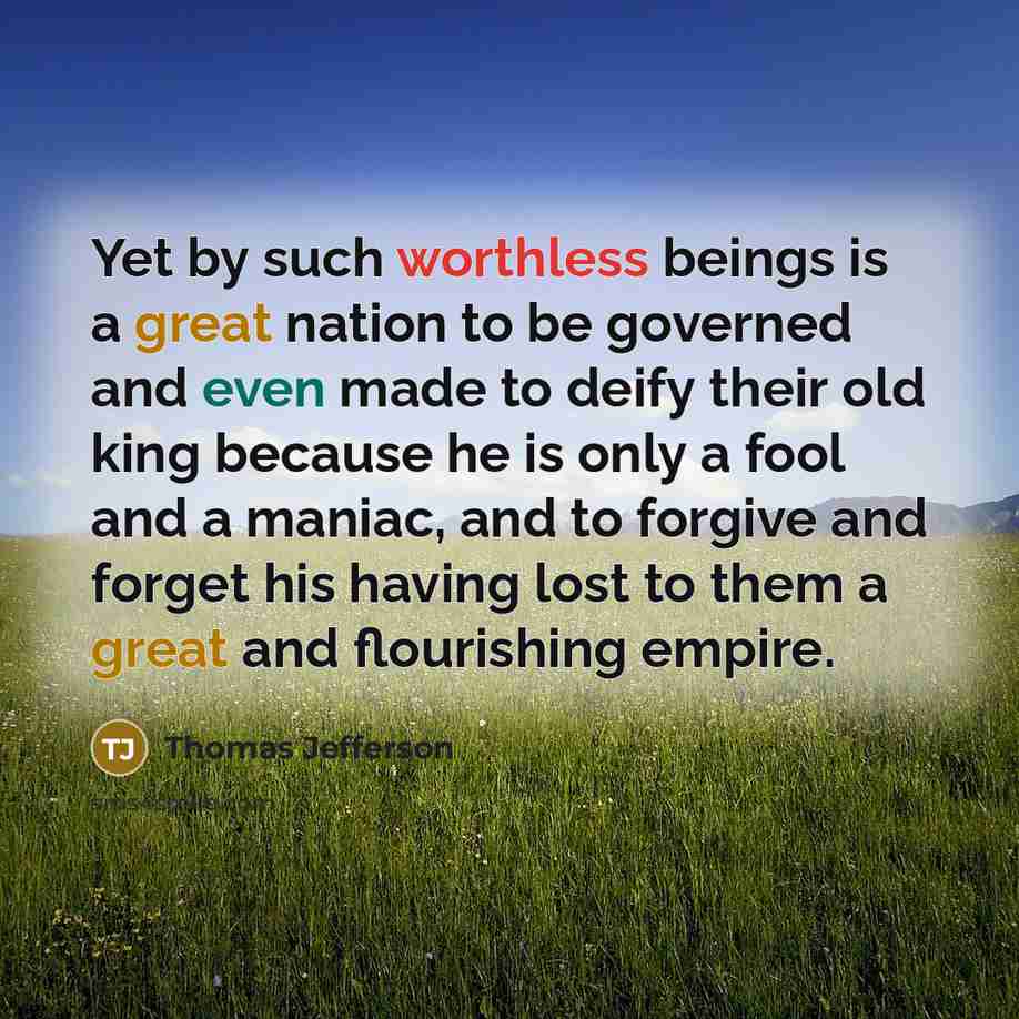 “Yet by such worthless beings is a great nation to be governed and even made to deify their old king because he is only a fool and a maniac, and to forgive and forget his having lost to them a great and flourishing empire.” quote by Thomas Jefferson