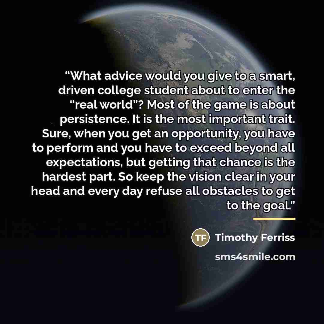 “What advice would you give to a smart, driven college student about to enter the “real world”? Most of the game is about persistence. It is the most important trait. Sure, when you get an opportunity, you have to perform and you have to exceed beyond all expectations, but getting that chance is…” quote by Timothy Ferriss