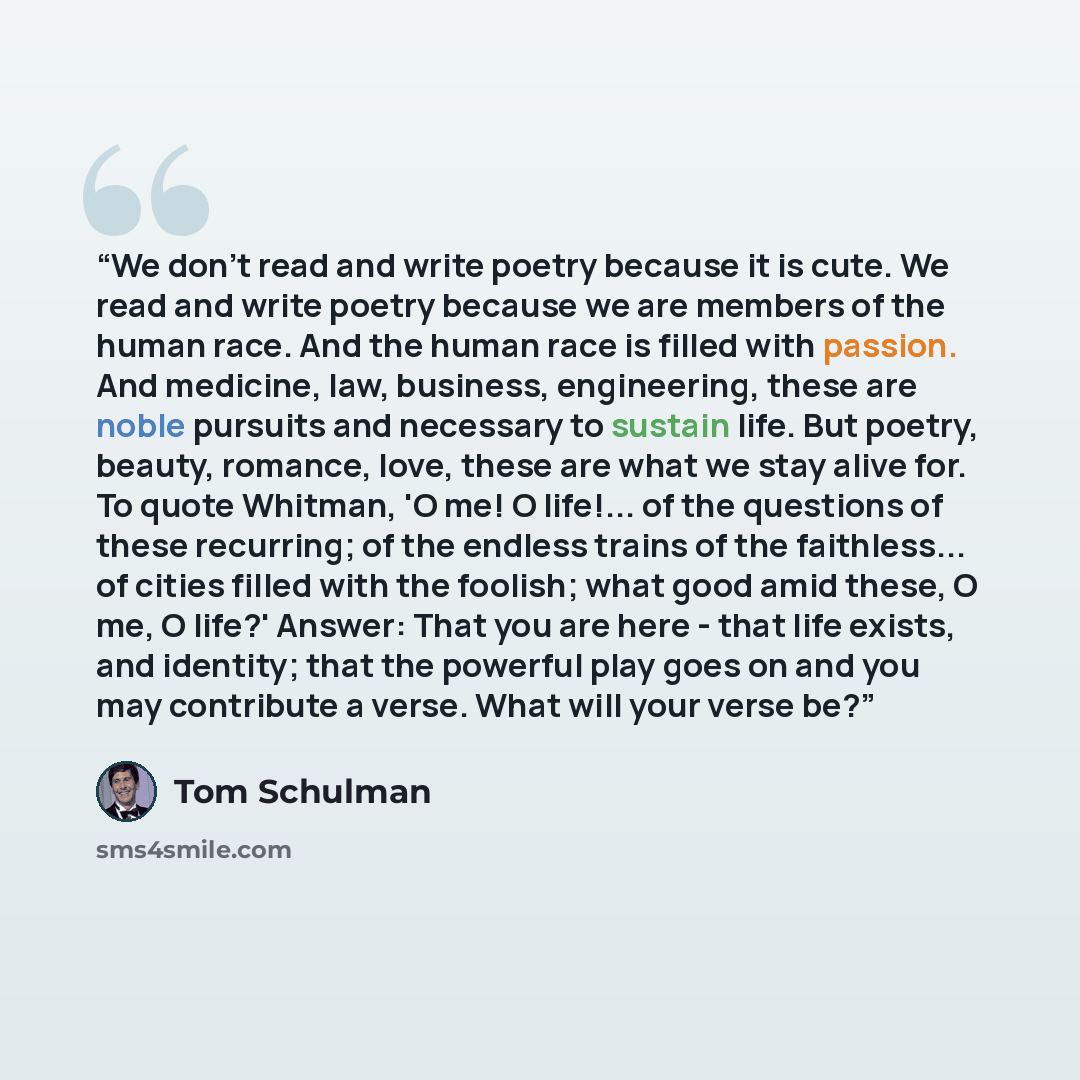 “We don't read and write poetry because it is cute. We read and write poetry because we are members of the human race. And the human race is filled with passion. And medicine, law, business, engineering, these are noble pursuits and necessary to sustain life. But poetry, beauty, romance, love…” quote by Tom Schulman