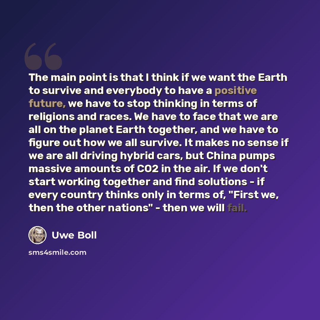 “The main point is that I think if we want the Earth to survive and everybody to have a positive future, we have to stop thinking in terms of religions and races. We have to face that we are all on the planet Earth together, and we have to figure out how we all survive. It makes no sense if we are…” quote by Uwe Boll