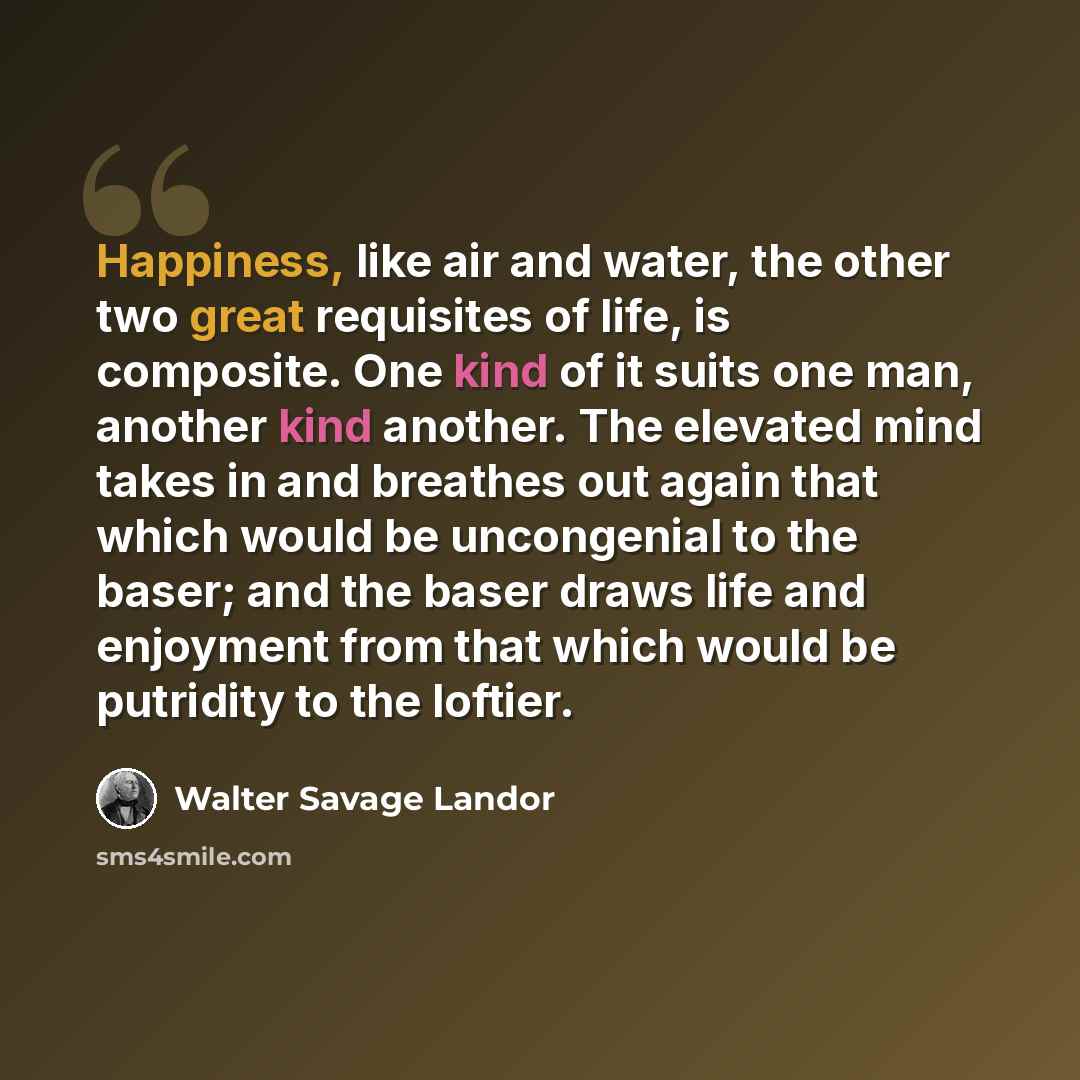“Happiness, like air and water, the other two great requisites of life, is composite. One kind of it suits one man, another kind another. The elevated mind takes in and breathes out again that which would be uncongenial to the baser; and the baser draws life and enjoyment from that which would be…” quote by Walter Savage Landor