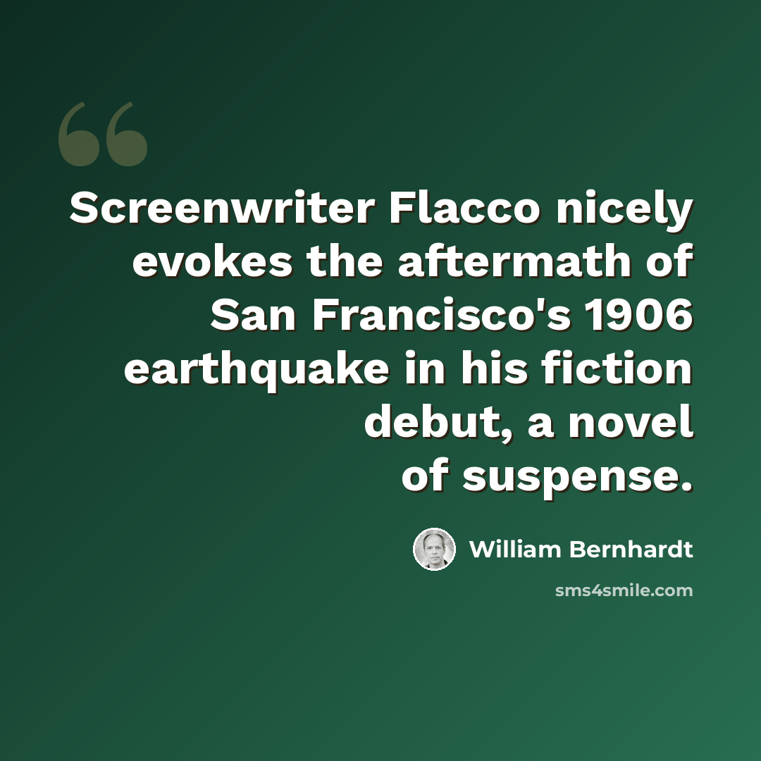 “Screenwriter Flacco nicely evokes the aftermath of San Francisco's 1906 earthquake in his fiction debut, a novel of suspense.” quote by William Bernhardt