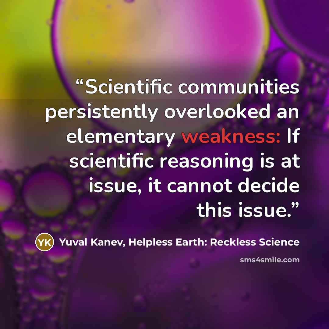“Scientific communities persistently overlooked an elementary weakness: If scientific reasoning is at issue, it cannot decide this issue.” quote by Yuval Kanev, Helpless Earth: Reckless Science