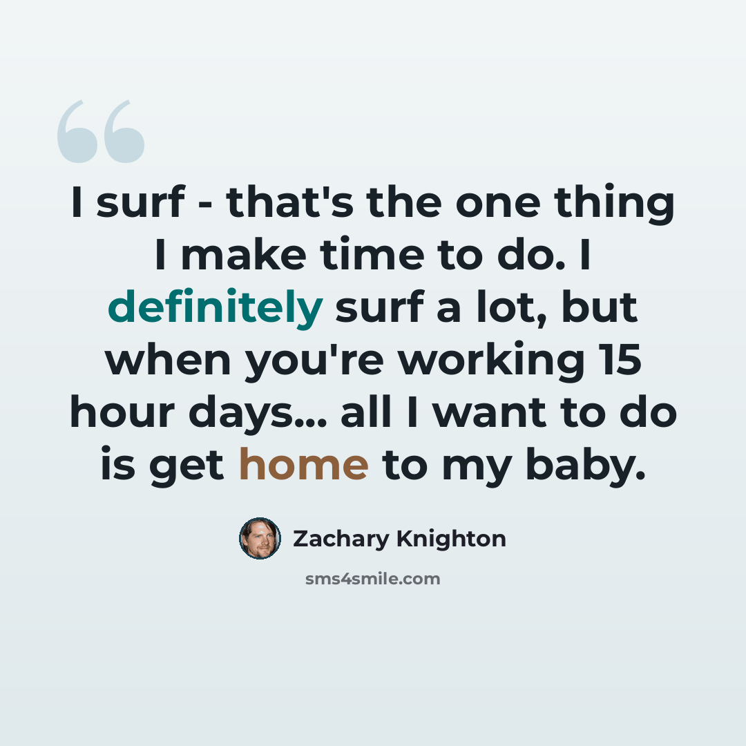 “I surf - that's the one thing I make time to do. I definitely surf a lot, but when you're working 15 hour days... all I want to do is get home to my baby.” quote by Zachary Knighton