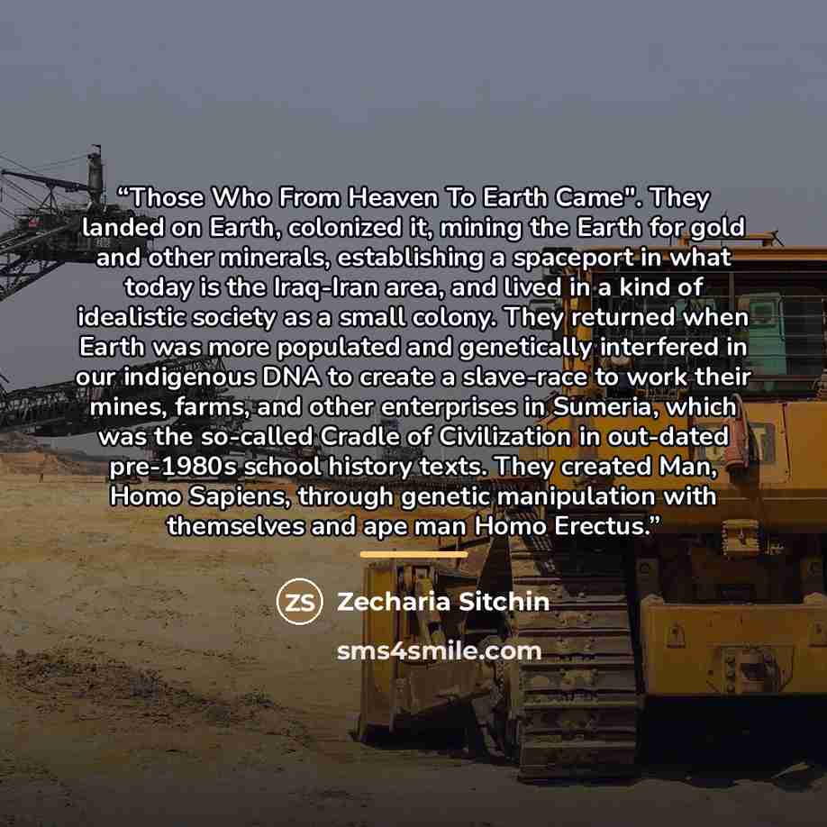 “Those Who From Heaven To Earth Came". They landed on Earth, colonized it, mining the Earth for gold and other minerals, establishing a spaceport in what today is the Iraq-Iran area, and lived in a kind of idealistic society as a small colony. They returned when Earth was more populated and…” quote by Zecharia Sitchin