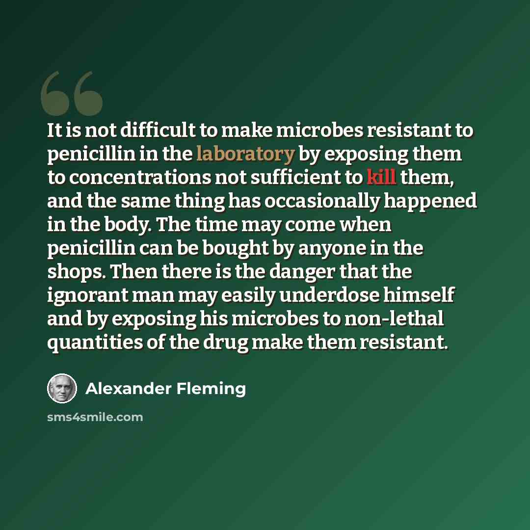 “It is not difficult to make microbes resistant to penicillin in the laboratory by exposing them to concentrations not sufficient to kill them, and the same thing has occasionally happened in the body. The time may come when penicillin can be bought by anyone in the shops. Then there is the danger…” quote by Alexander Fleming
