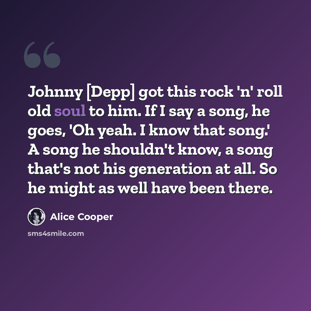 “Johnny [Depp] got this rock 'n' roll old soul to him. If I say a song, he goes, 'Oh yeah. I know that song.' A song he shouldn't know, a song that's not his generation at all. So he might as well have been there.” quote by Alice Cooper
