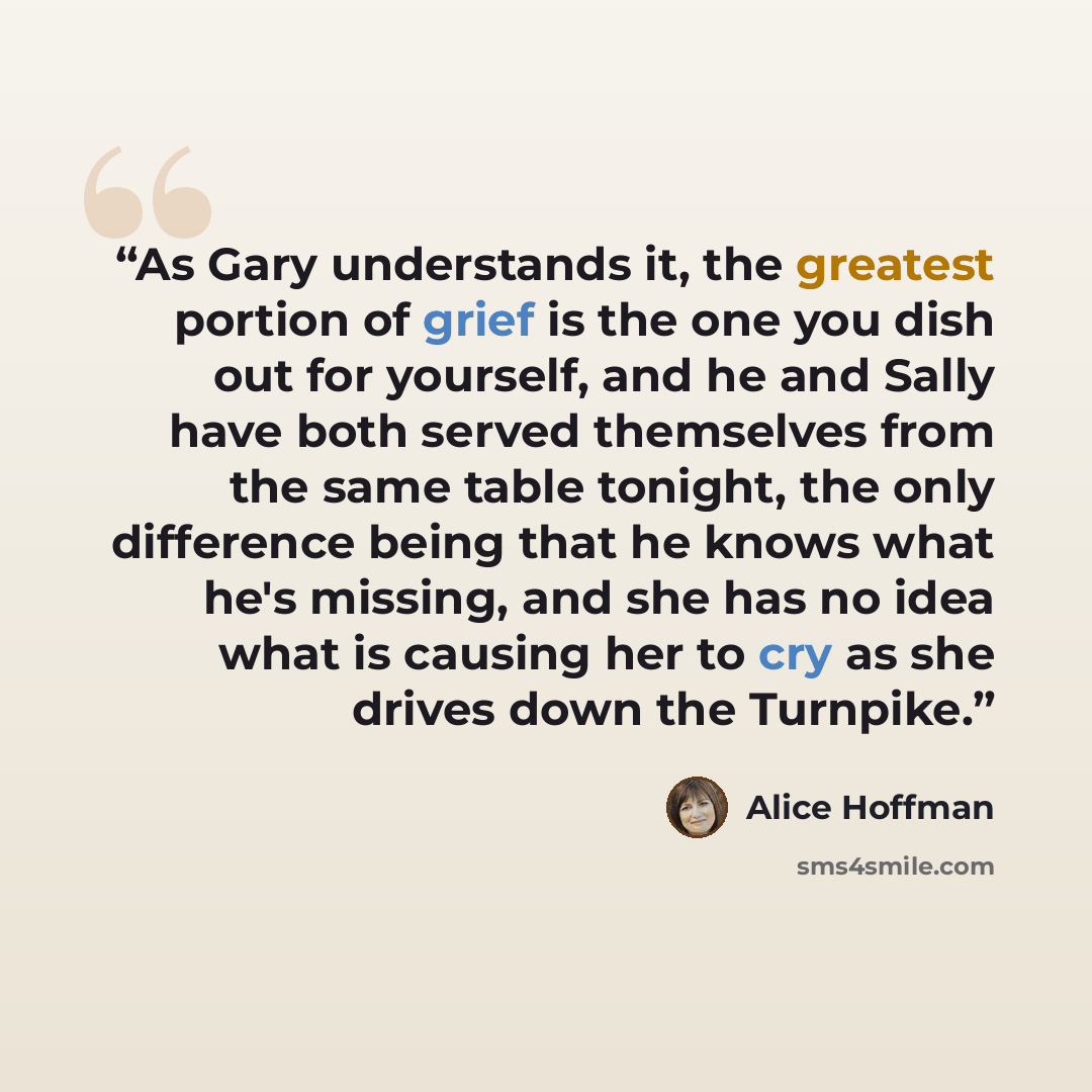 “As Gary understands it, the greatest portion of grief is the one you dish out for yourself, and he and Sally have both served themselves from the same table tonight, the only difference being that he knows what he's missing, and she has no idea what is causing her to cry as she drives down the…” quote by Alice Hoffman