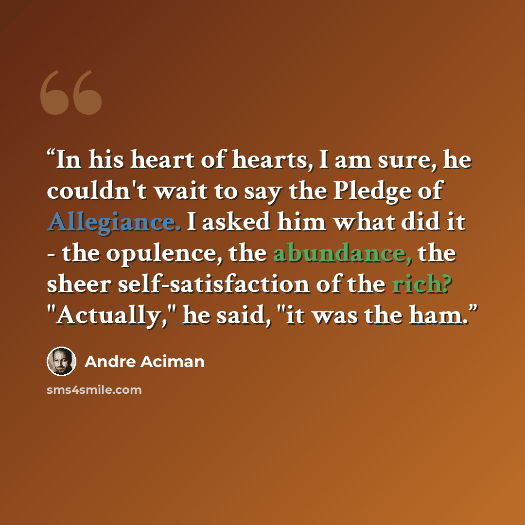“In his heart of hearts, I am sure, he couldn't wait to say the Pledge of Allegiance. I asked him what did it - the opulence, the abundance, the sheer self-satisfaction of the rich? "Actually," he said, "it was the ham.” quote by Andre Aciman