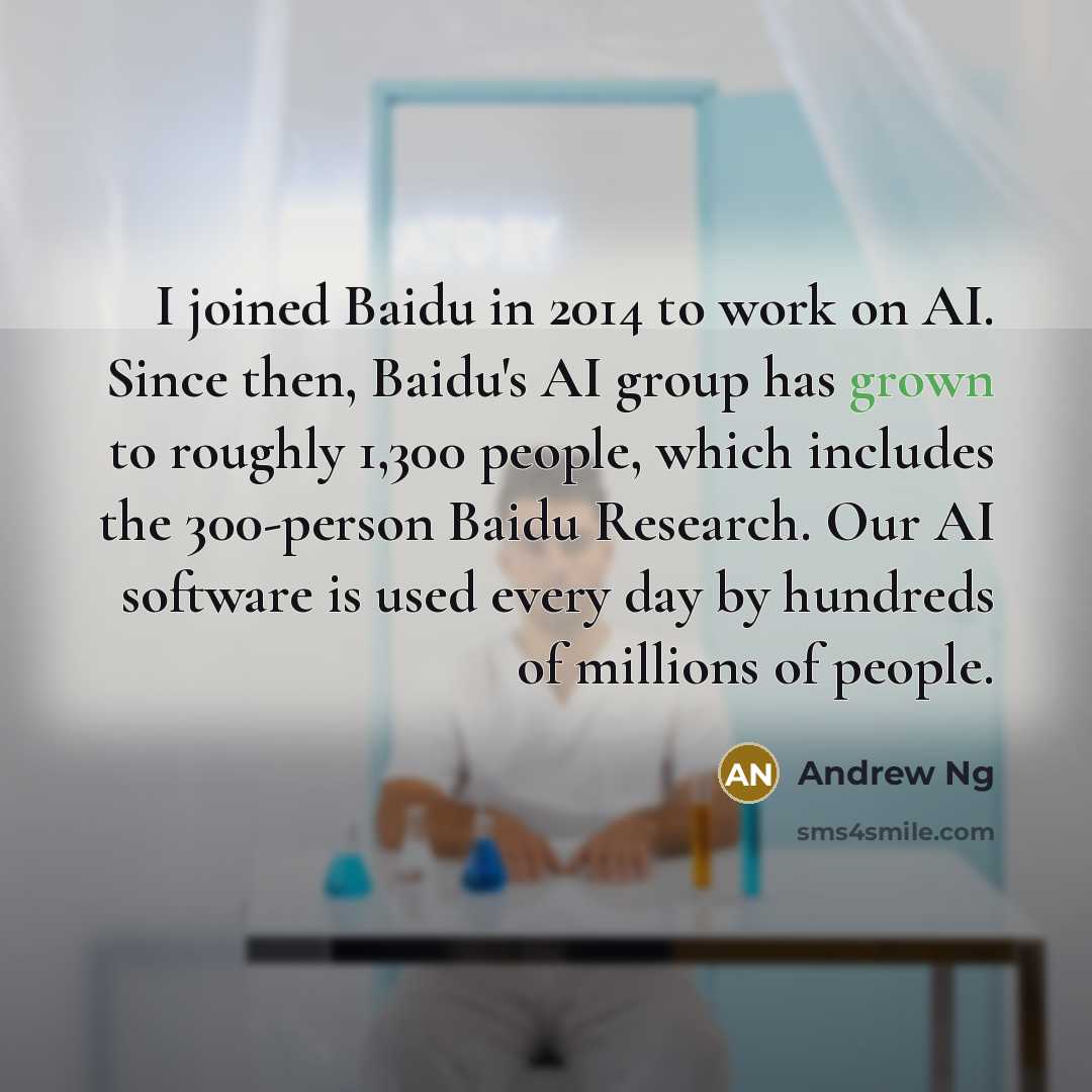 “I joined Baidu in 2014 to work on AI. Since then, Baidu's AI group has grown to roughly 1,300 people, which includes the 300-person Baidu Research. Our AI software is used every day by hundreds of millions of people.” quote by Andrew Ng
